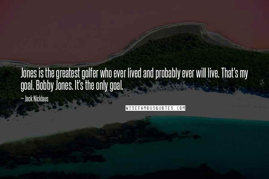 Jack Nicklaus quotes: Jones is the greatest golfer who ever lived and probably ever will live. That's my goal. Bobby Jones. It's the only goal.