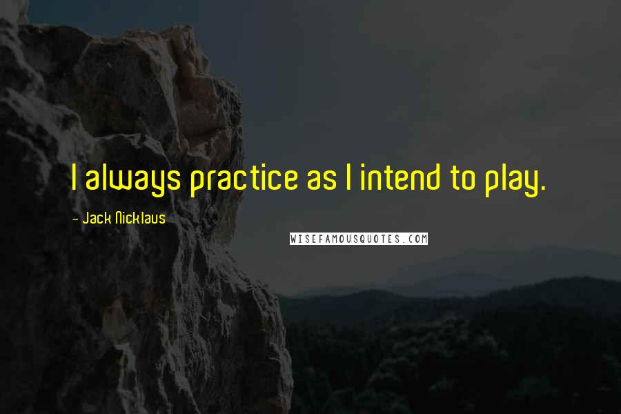 Jack Nicklaus quotes: I always practice as I intend to play.