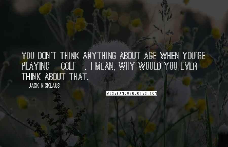 Jack Nicklaus quotes: You don't think anything about age when you're playing [golf]. I mean, why would you ever think about that.