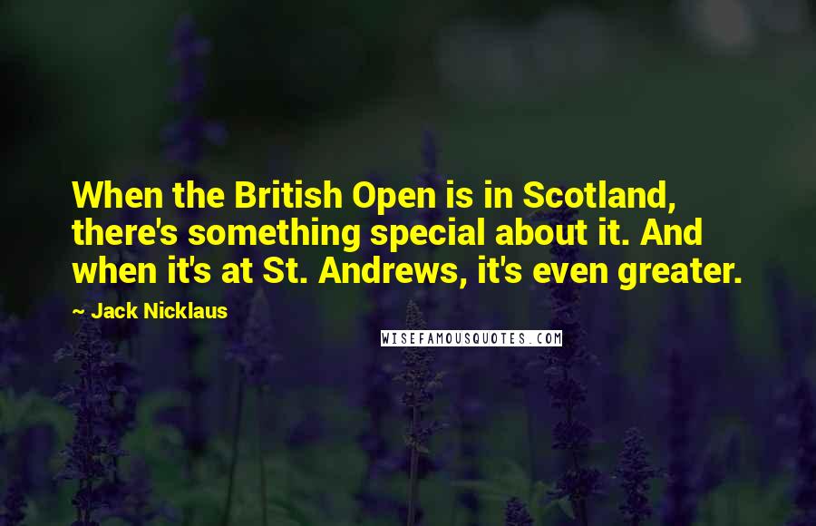 Jack Nicklaus quotes: When the British Open is in Scotland, there's something special about it. And when it's at St. Andrews, it's even greater.