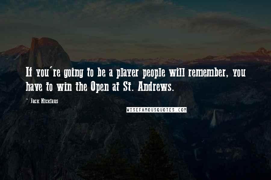 Jack Nicklaus quotes: If you're going to be a player people will remember, you have to win the Open at St. Andrews.