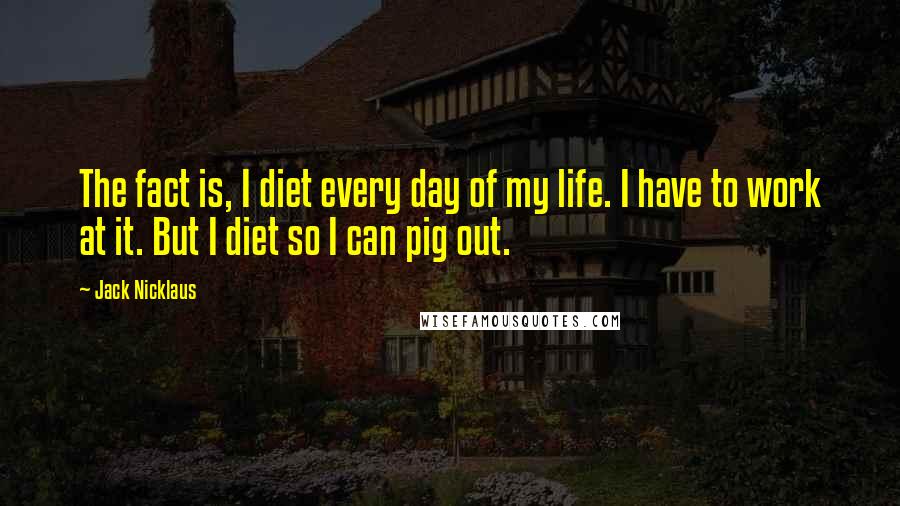 Jack Nicklaus quotes: The fact is, I diet every day of my life. I have to work at it. But I diet so I can pig out.