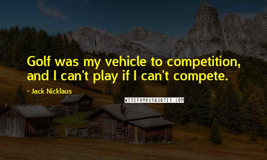 Jack Nicklaus quotes: Golf was my vehicle to competition, and I can't play if I can't compete.