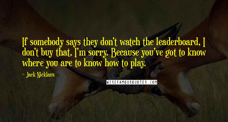 Jack Nicklaus quotes: If somebody says they don't watch the leaderboard, I don't buy that, I'm sorry. Because you've got to know where you are to know how to play.