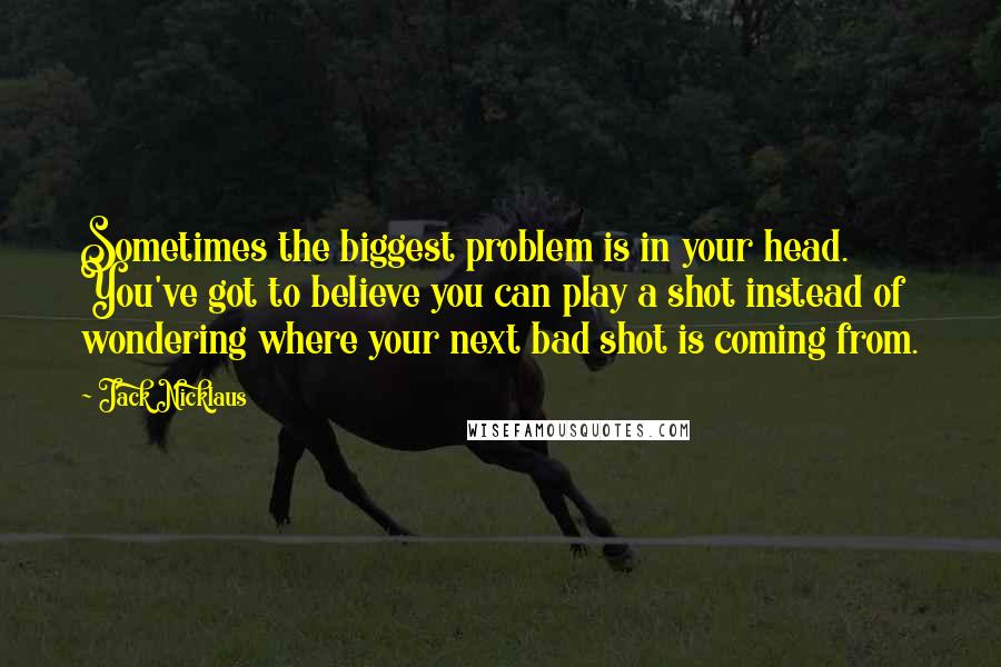 Jack Nicklaus quotes: Sometimes the biggest problem is in your head. You've got to believe you can play a shot instead of wondering where your next bad shot is coming from.