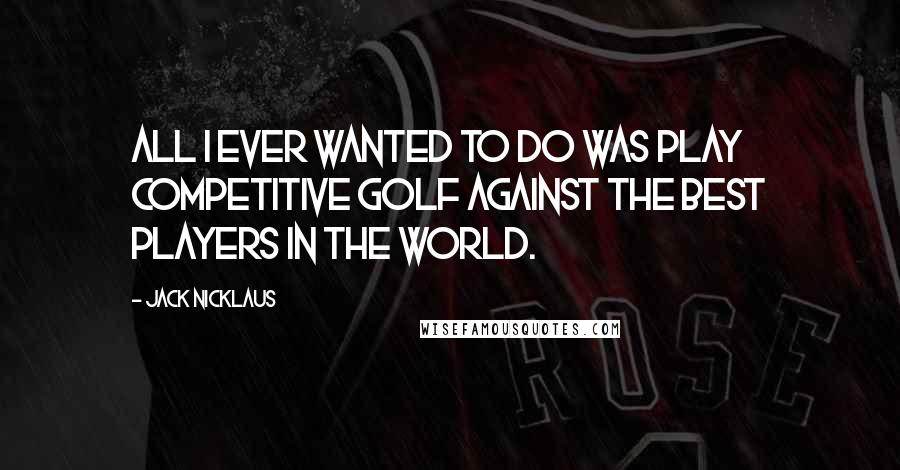 Jack Nicklaus quotes: All I ever wanted to do was play competitive golf against the best players in the world.