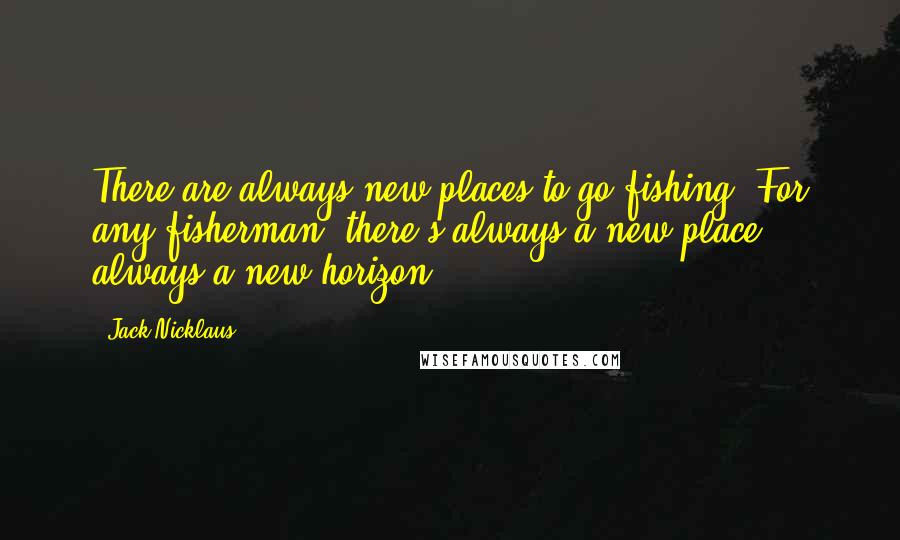 Jack Nicklaus quotes: There are always new places to go fishing. For any fisherman, there's always a new place, always a new horizon.