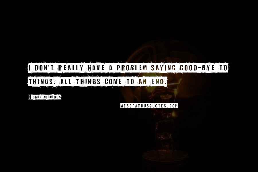 Jack Nicklaus quotes: I don't really have a problem saying good-bye to things. All things come to an end.