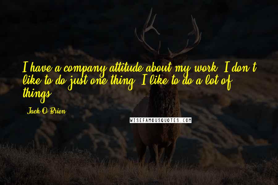 Jack O'Brien quotes: I have a company attitude about my work. I don't like to do just one thing; I like to do a lot of things.