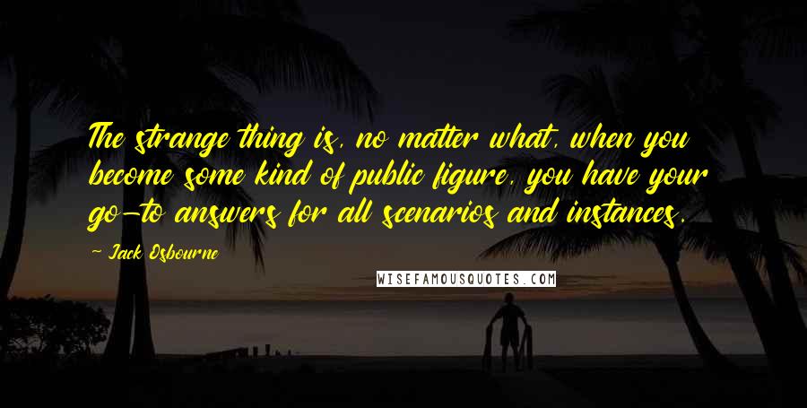 Jack Osbourne quotes: The strange thing is, no matter what, when you become some kind of public figure, you have your go-to answers for all scenarios and instances.