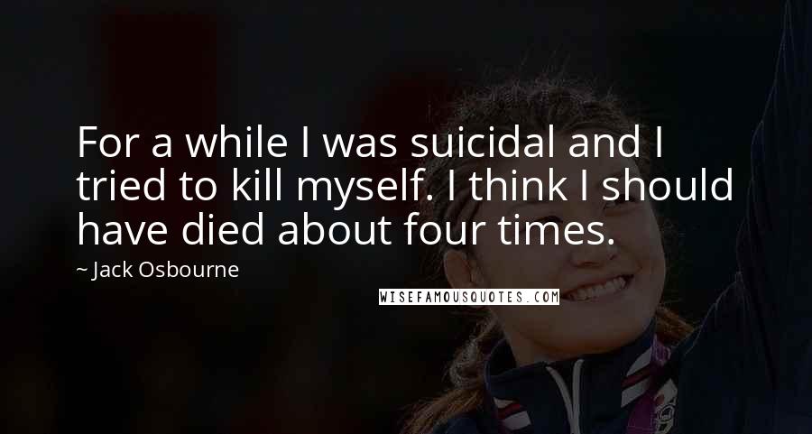 Jack Osbourne quotes: For a while I was suicidal and I tried to kill myself. I think I should have died about four times.