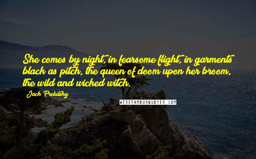 Jack Prelutsky quotes: She comes by night, in fearsome flight, in garments black as pitch, the queen of doom upon her broom, the wild and wicked witch.