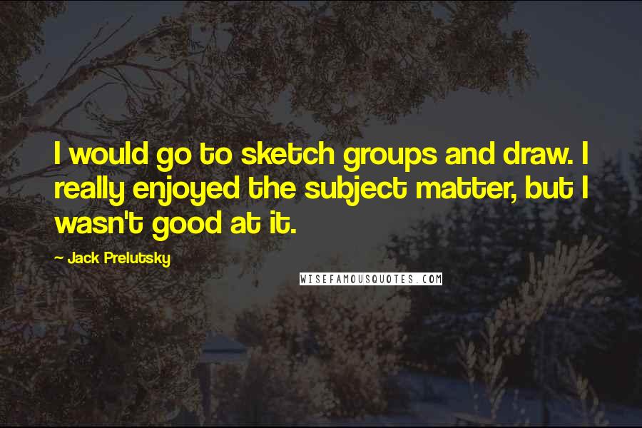 Jack Prelutsky quotes: I would go to sketch groups and draw. I really enjoyed the subject matter, but I wasn't good at it.