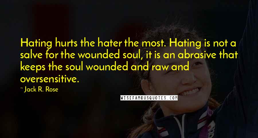 Jack R. Rose quotes: Hating hurts the hater the most. Hating is not a salve for the wounded soul, it is an abrasive that keeps the soul wounded and raw and oversensitive.