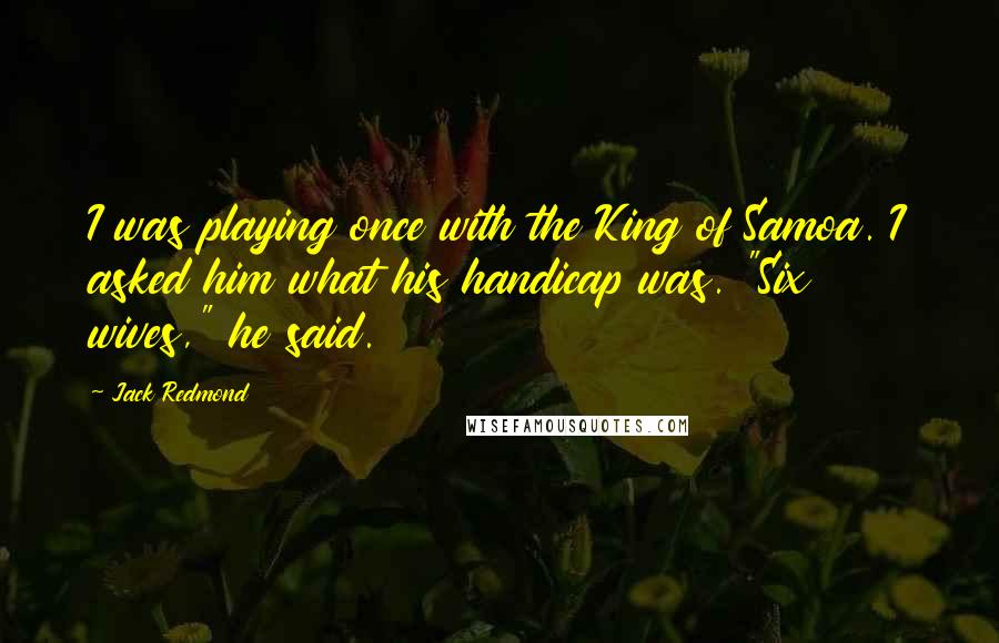 Jack Redmond quotes: I was playing once with the King of Samoa. I asked him what his handicap was. "Six wives," he said.