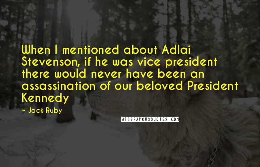 Jack Ruby quotes: When I mentioned about Adlai Stevenson, if he was vice president there would never have been an assassination of our beloved President Kennedy