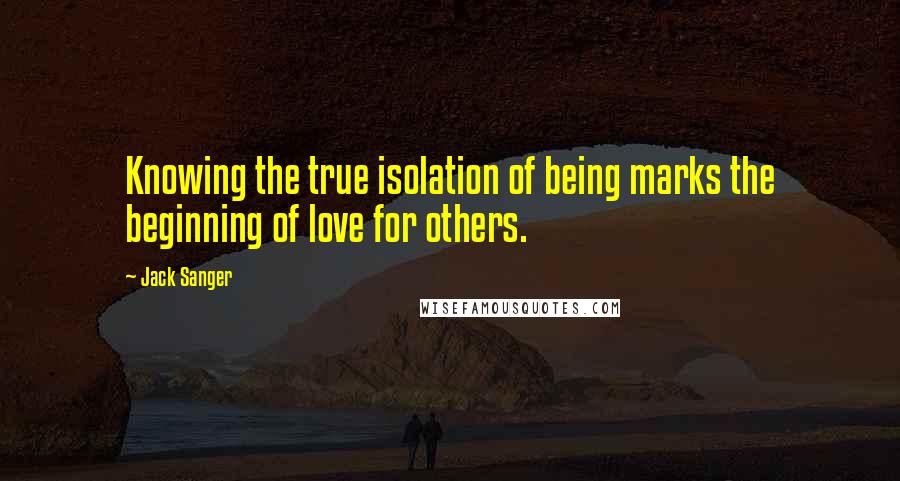 Jack Sanger quotes: Knowing the true isolation of being marks the beginning of love for others.