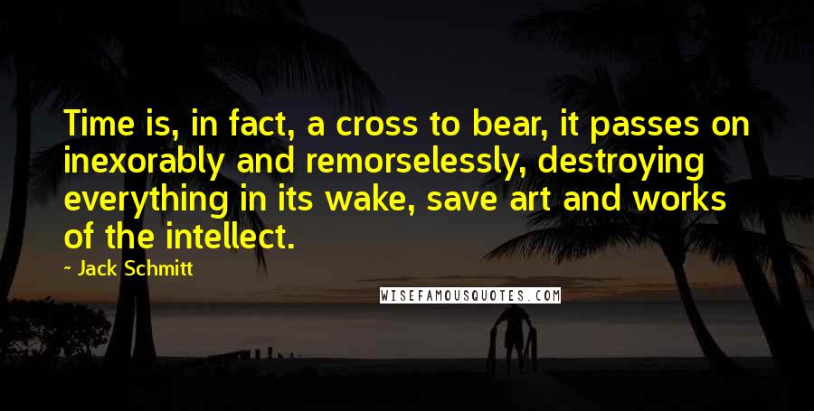 Jack Schmitt quotes: Time is, in fact, a cross to bear, it passes on inexorably and remorselessly, destroying everything in its wake, save art and works of the intellect.