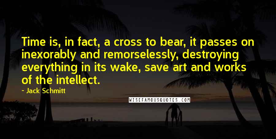 Jack Schmitt quotes: Time is, in fact, a cross to bear, it passes on inexorably and remorselessly, destroying everything in its wake, save art and works of the intellect. Jack Schmitt quotes: Time is, in fact, a cross to bear, it passes on inexorably and remorselessly, destroying everything in its wake, save art and works of the intellect.