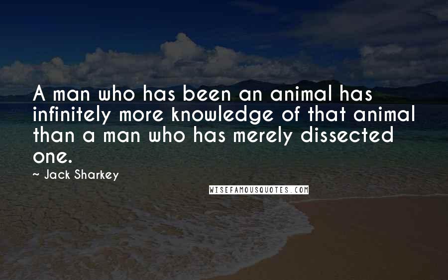 Jack Sharkey quotes: A man who has been an animal has infinitely more knowledge of that animal than a man who has merely dissected one.