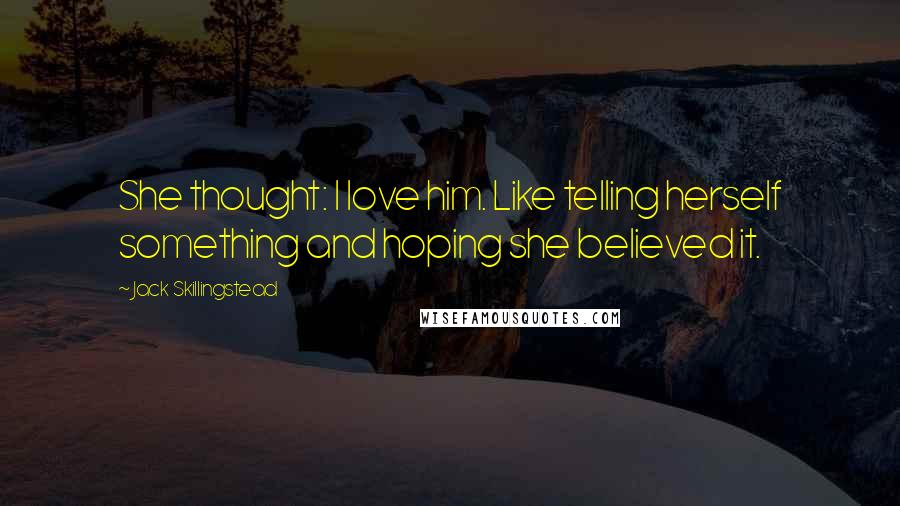 Jack Skillingstead quotes: She thought: I love him. Like telling herself something and hoping she believed it.