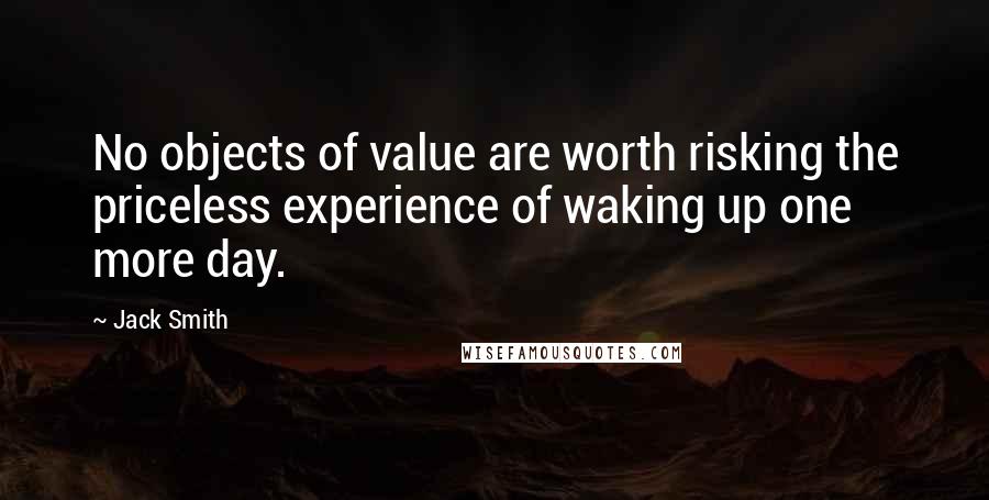 Jack Smith quotes: No objects of value are worth risking the priceless experience of waking up one more day. Jack Smith quotes: No objects of value are worth risking the priceless experience of waking up one more day.