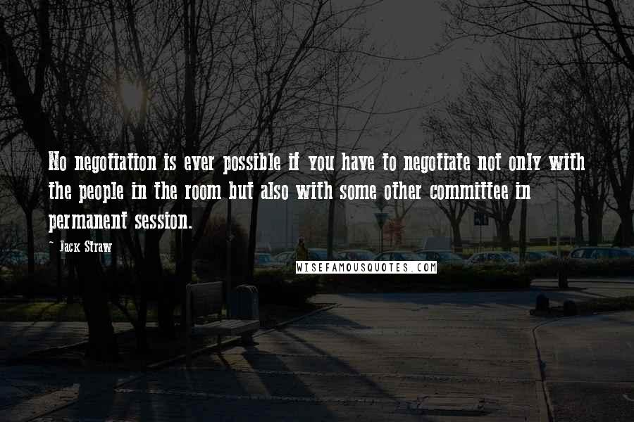 Jack Straw quotes: No negotiation is ever possible if you have to negotiate not only with the people in the room but also with some other committee in permanent session.