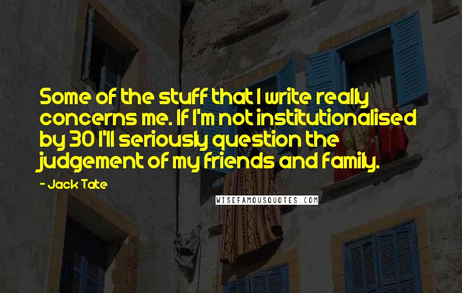 Jack Tate quotes: Some of the stuff that I write really concerns me. If I'm not institutionalised by 30 I'll seriously question the judgement of my friends and family.