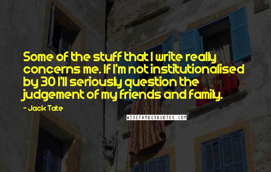 Jack Tate quotes: Some of the stuff that I write really concerns me. If I'm not institutionalised by 30 I'll seriously question the judgement of my friends and family. Jack Tate quotes: Some of the stuff that I write really concerns me. If I'm not institutionalised by 30 I'll seriously question the judgement of my friends and family.