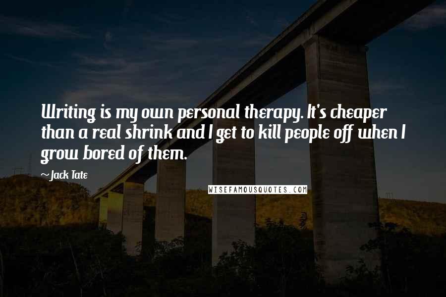 Jack Tate quotes: Writing is my own personal therapy. It's cheaper than a real shrink and I get to kill people off when I grow bored of them.