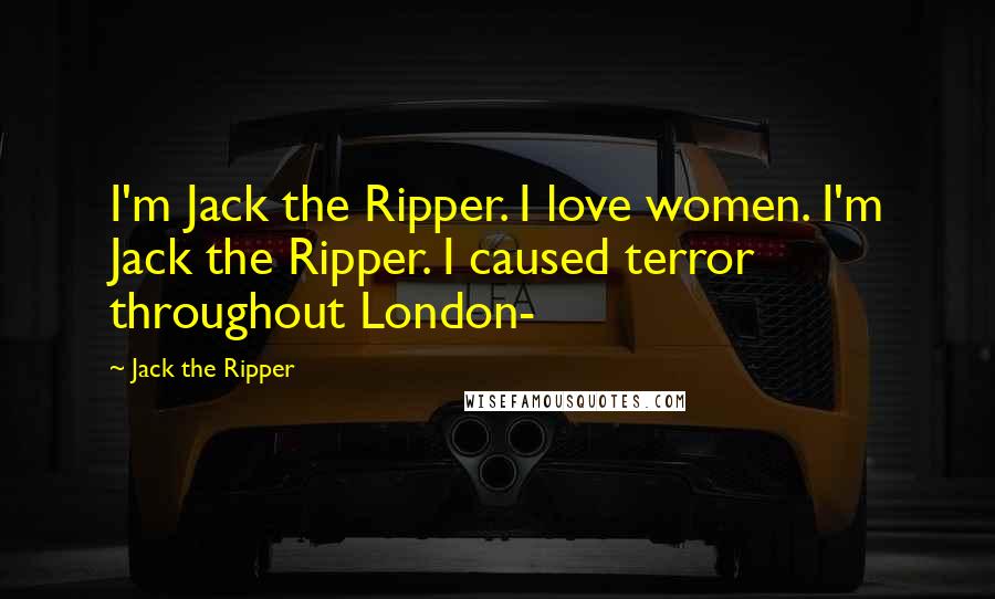 Jack The Ripper quotes: I'm Jack the Ripper. I love women. I'm Jack the Ripper. I caused terror throughout London-