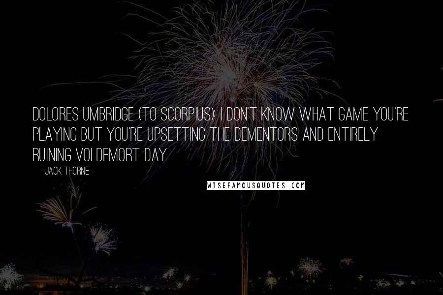 Jack Thorne quotes: DOLORES UMBRIDGE (to Scorpius): I don't know what game you're playing but you're upsetting the dementors and entirely ruining Voldemort Day. Jack Thorne quotes: DOLORES UMBRIDGE (to Scorpius): I don't know what game you're playing but you're upsetting the dementors and entirely ruining Voldemort Day.