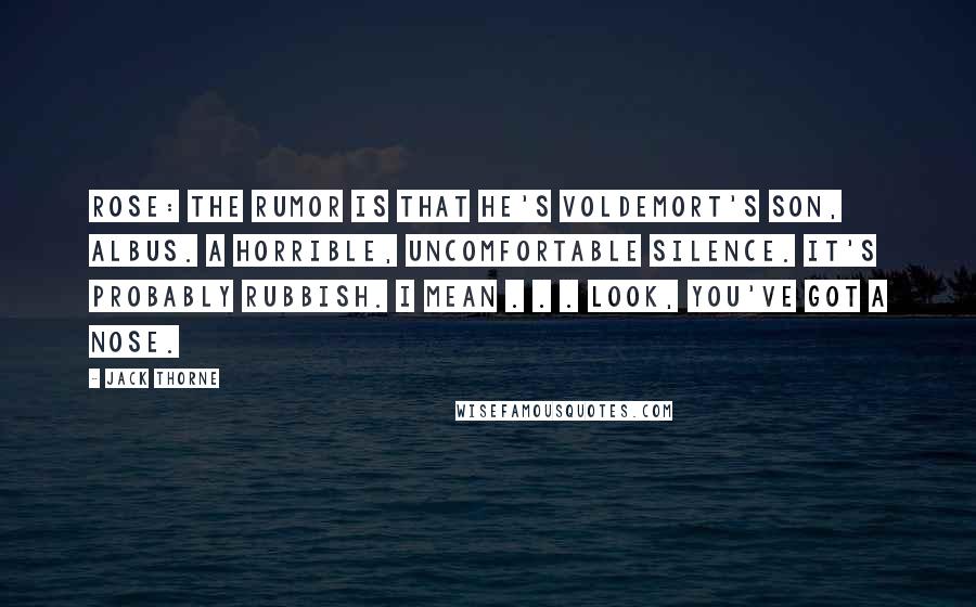 Jack Thorne quotes: ROSE: The rumor is that he's Voldemort's son, Albus. A horrible, uncomfortable silence. It's probably rubbish. I mean . . . look, you've got a nose. Jack Thorne quotes: ROSE: The rumor is that he's Voldemort's son, Albus. A horrible, uncomfortable silence. It's probably rubbish. I mean . . . look, you've got a nose.