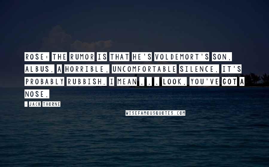 Jack Thorne quotes: ROSE: The rumor is that he's Voldemort's son, Albus. A horrible, uncomfortable silence. It's probably rubbish. I mean . . . look, you've got a nose.