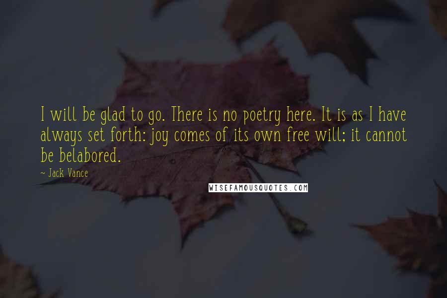 Jack Vance quotes: I will be glad to go. There is no poetry here. It is as I have always set forth: joy comes of its own free will; it cannot be belabored. Jack Vance quotes: I will be glad to go. There is no poetry here. It is as I have always set forth: joy comes of its own free will; it cannot be belabored.