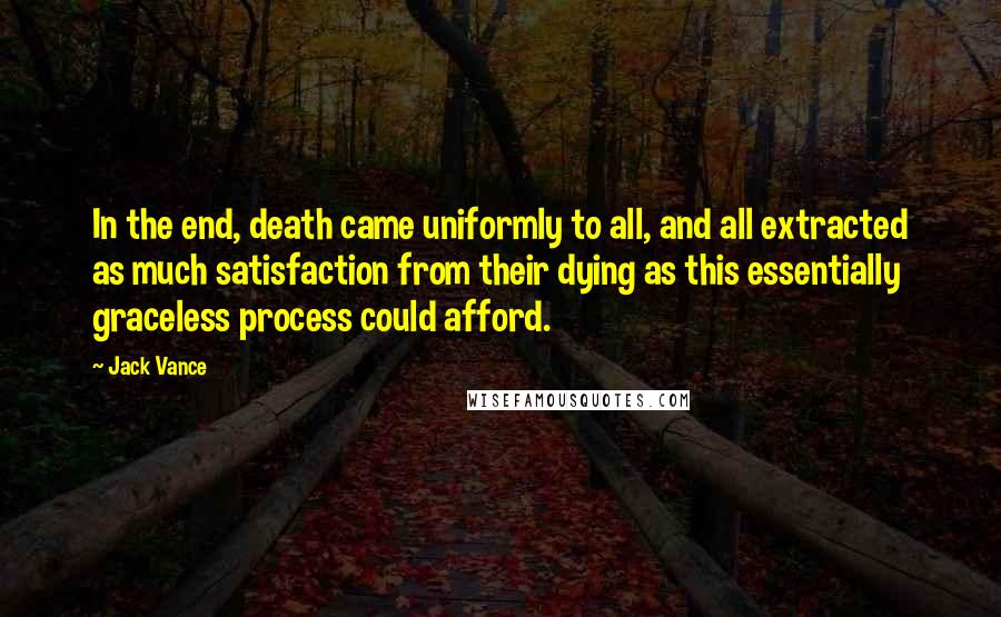 Jack Vance quotes: In the end, death came uniformly to all, and all extracted as much satisfaction from their dying as this essentially graceless process could afford. Jack Vance quotes: In the end, death came uniformly to all, and all extracted as much satisfaction from their dying as this essentially graceless process could afford.