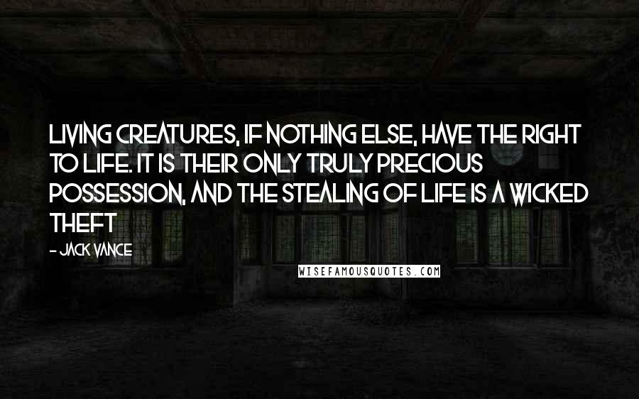 Jack Vance quotes: Living creatures, if nothing else, have the right to life. It is their only truly precious possession, and the stealing of life is a wicked theft Jack Vance quotes: Living creatures, if nothing else, have the right to life. It is their only truly precious possession, and the stealing of life is a wicked theft