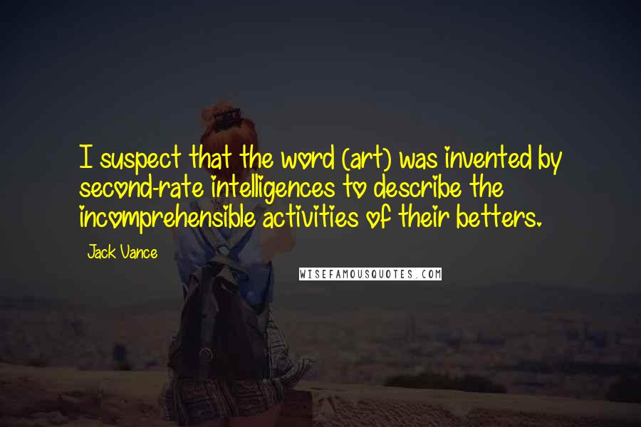 Jack Vance quotes: I suspect that the word (art) was invented by second-rate intelligences to describe the incomprehensible activities of their betters. Jack Vance quotes: I suspect that the word (art) was invented by second-rate intelligences to describe the incomprehensible activities of their betters.