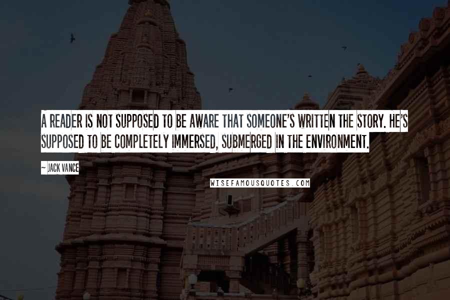Jack Vance quotes: A reader is not supposed to be aware that someone's written the story. He's supposed to be completely immersed, submerged in the environment. Jack Vance quotes: A reader is not supposed to be aware that someone's written the story. He's supposed to be completely immersed, submerged in the environment.