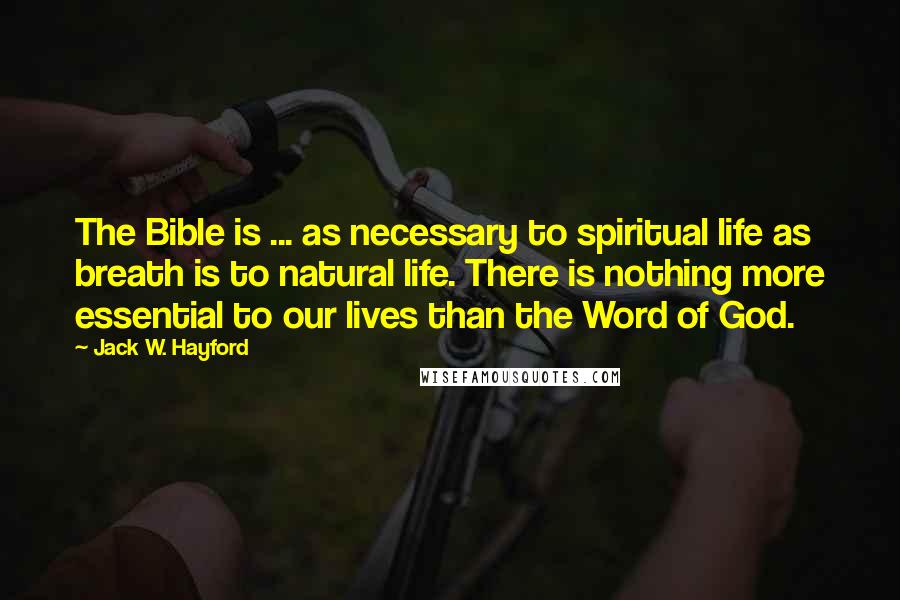 Jack W. Hayford quotes: The Bible is ... as necessary to spiritual life as breath is to natural life. There is nothing more essential to our lives than the Word of God. Jack W. Hayford quotes: The Bible is ... as necessary to spiritual life as breath is to natural life. There is nothing more essential to our lives than the Word of God.