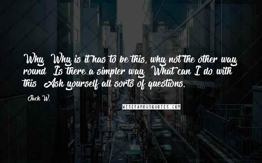 Jack W. quotes: Why? Why is it has to be this, why not the other way round? Is there a simpler way? What can I do with this? Ask yourself all sorts of Jack W. quotes: Why? Why is it has to be this, why not the other way round? Is there a simpler way? What can I do with this? Ask yourself all sorts of