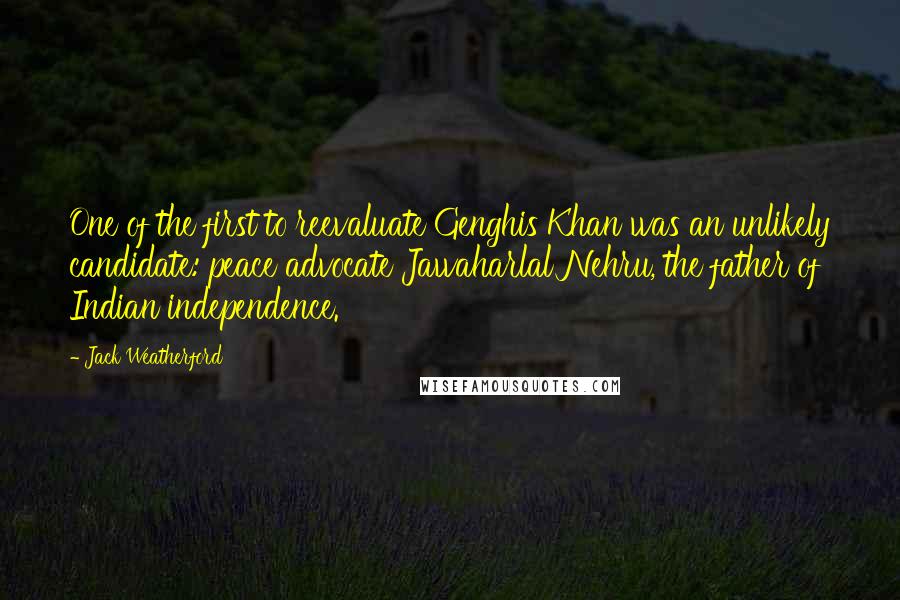Jack Weatherford quotes: One of the first to reevaluate Genghis Khan was an unlikely candidate: peace advocate Jawaharlal Nehru, the father of Indian independence. Jack Weatherford quotes: One of the first to reevaluate Genghis Khan was an unlikely candidate: peace advocate Jawaharlal Nehru, the father of Indian independence.