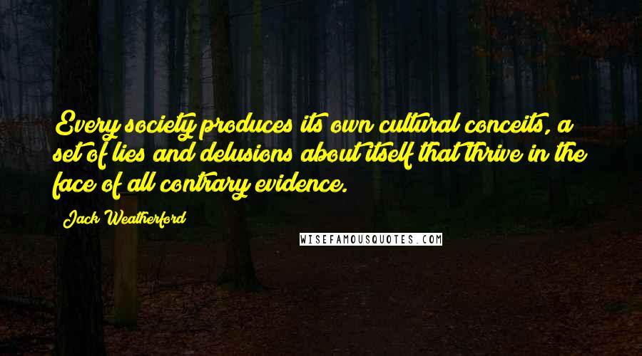 Jack Weatherford quotes: Every society produces its own cultural conceits, a set of lies and delusions about itself that thrive in the face of all contrary evidence. Jack Weatherford quotes: Every society produces its own cultural conceits, a set of lies and delusions about itself that thrive in the face of all contrary evidence.