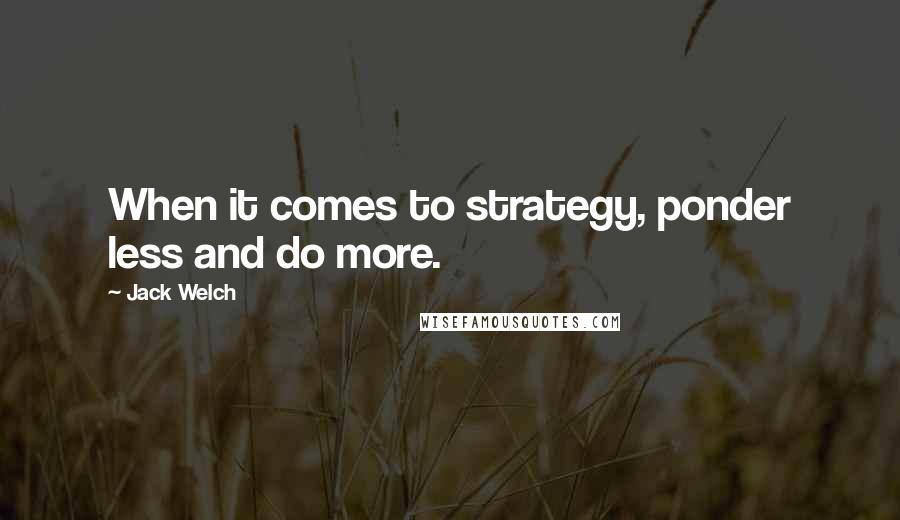 Jack Welch quotes: When it comes to strategy, ponder less and do more.