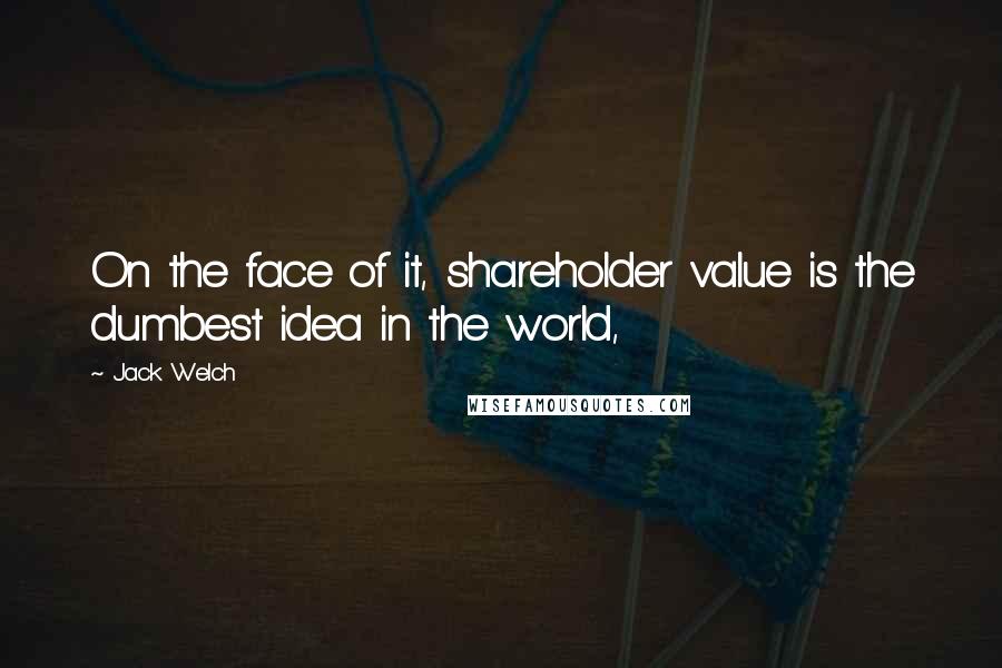 Jack Welch quotes: On the face of it, shareholder value is the dumbest idea in the world,