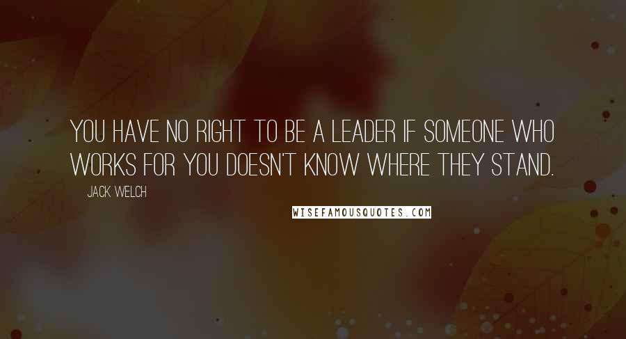 Jack Welch quotes: You have no right to be a leader if someone who works for you doesn't know where they stand.