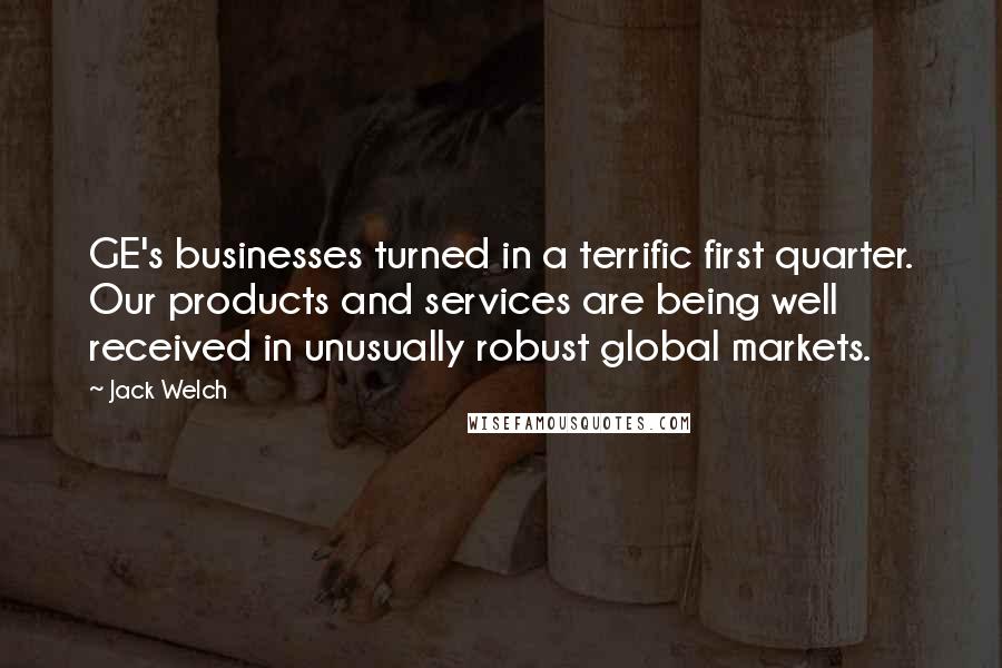 Jack Welch quotes: GE's businesses turned in a terrific first quarter. Our products and services are being well received in unusually robust global markets. Jack Welch quotes: GE's businesses turned in a terrific first quarter. Our products and services are being well received in unusually robust global markets.