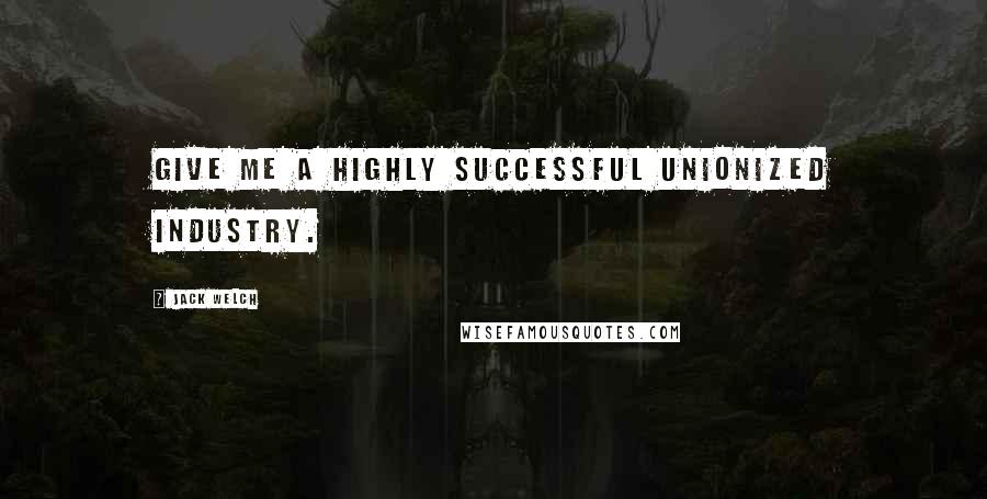 Jack Welch quotes: Give me a highly successful unionized industry.