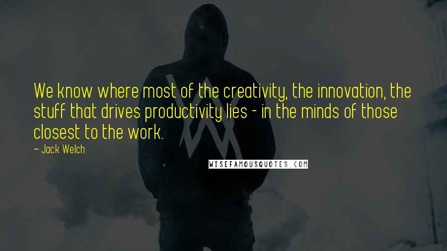 Jack Welch quotes: We know where most of the creativity, the innovation, the stuff that drives productivity lies - in the minds of those closest to the work. Jack Welch quotes: We know where most of the creativity, the innovation, the stuff that drives productivity lies - in the minds of those closest to the work.