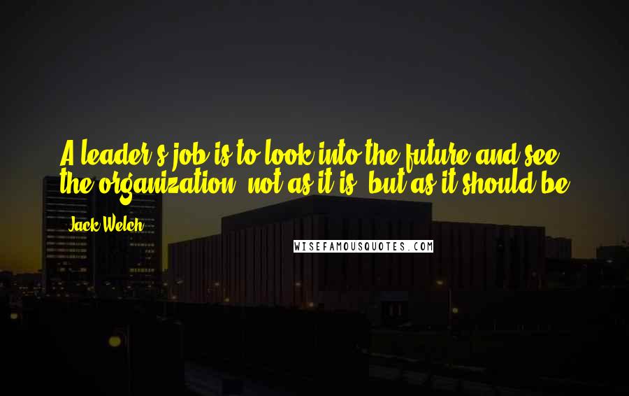 Jack Welch quotes: A leader's job is to look into the future and see the organization, not as it is, but as it should be Jack Welch quotes: A leader's job is to look into the future and see the organization, not as it is, but as it should be